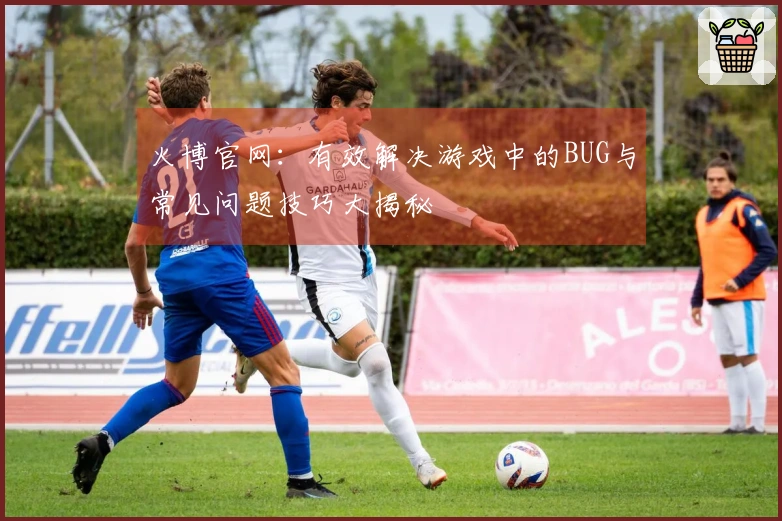火博官网：有效解决游戏中的BUG与常见问题技巧大揭秘