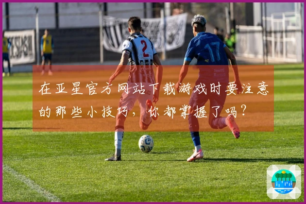 在亚星官方网站下载游戏时要注意的那些小技巧,你都掌握了吗?