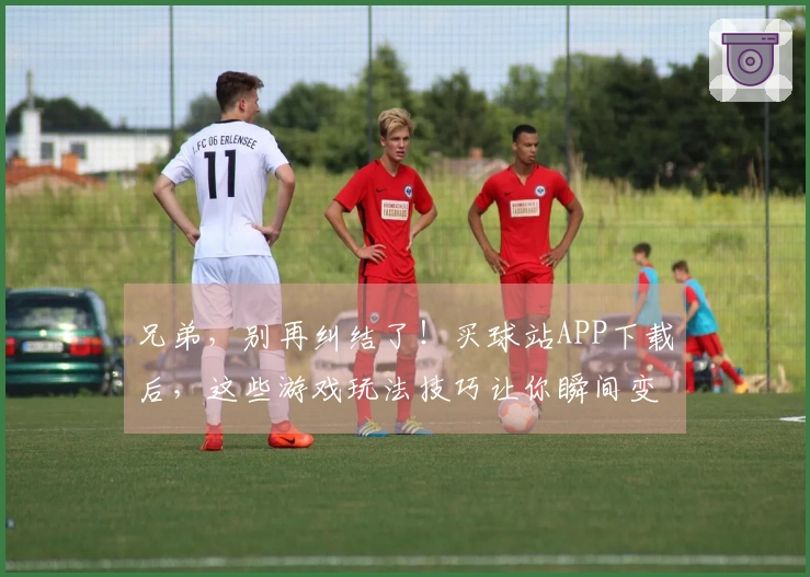 兄弟，别再纠结了！买球站APP下载后，这些游戏玩法技巧让你瞬间变大神！