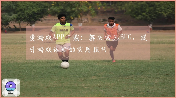 爱游戏APP下载：解决常见BUG，提升游戏体验的实用技巧